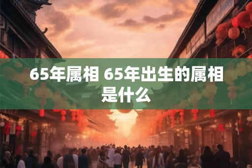 65年属相 65年出生的属相是什么