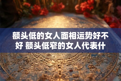 额头低的女人面相运势好不好 额头低窄的女人代表什么 额头低的女人面相运势好不好 额头低窄的女人代表什么