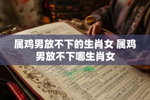 属鸡男放不下的生肖女 属鸡男放不下哪生肖女