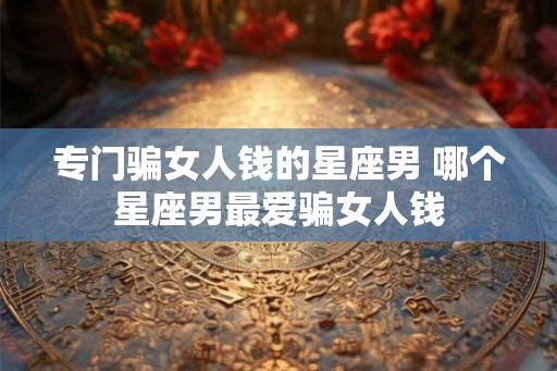 专门骗女人钱的星座男 哪个星座男最爱骗女人钱