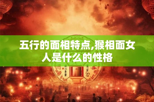 五行的面相特点,猴相面女人是什么的性格 五行的面相特点,猴相面女人是什么的性格