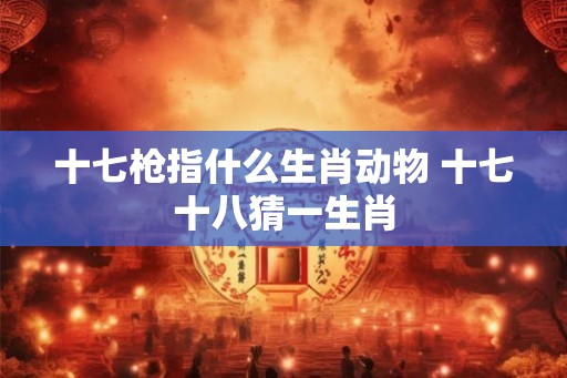 十七枪指什么生肖动物 十七十八猜一生肖
