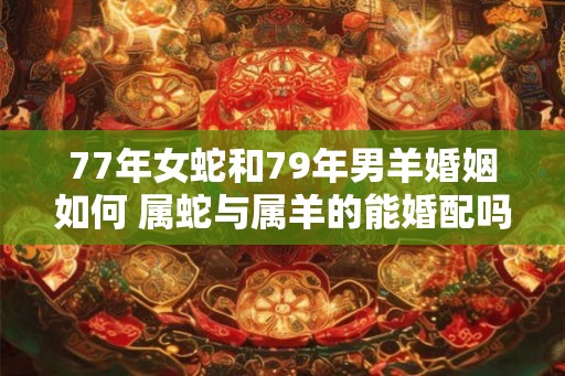 77年女蛇和79年男羊婚姻如何 属蛇与属羊的能婚配吗