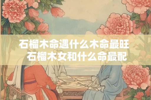 石榴木命遇什么木命最旺  石榴木女和什么命最配