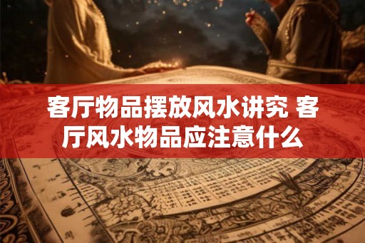客厅物品摆放风水讲究 客厅风水物品应注意什么 客厅物品摆放风水讲究 客厅风水物品应注意什么