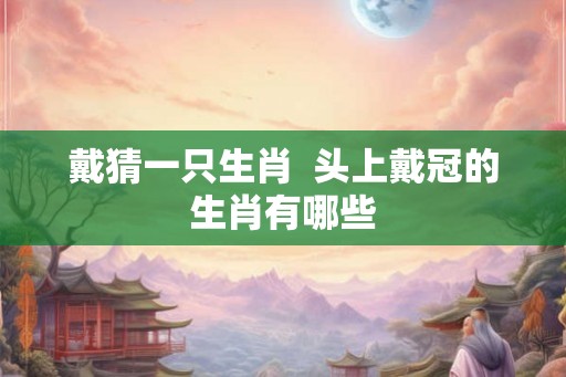 戴猜一只生肖  头上戴冠的生肖有哪些