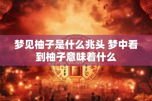 梦见柚子是什么兆头 梦中看到柚子意味着什么