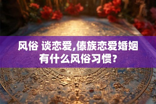 风俗 谈恋爱,傣族恋爱婚姻有什么风俗习惯? 风俗 谈恋爱,傣族恋爱婚姻有什么风俗习惯?