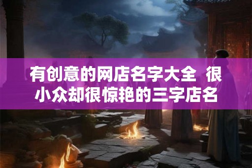 有创意的网店名字大全  很小众却很惊艳的三字店名