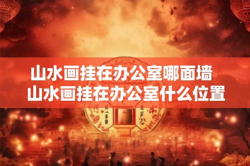 山水画挂在办公室哪面墙  山水画挂在办公室什么位置最好