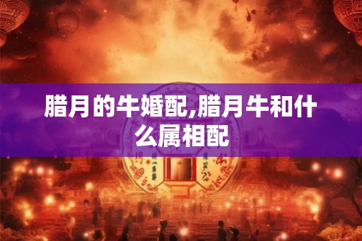 腊月的牛婚配,腊月牛和什么属相配