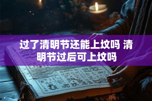 过了清明节还能上坟吗 清明节过后可上坟吗