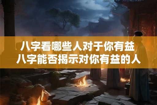 八字看哪些人对于你有益 八字能否揭示对你有益的人