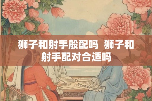 狮子和射手般配吗  狮子和射手配对合适吗