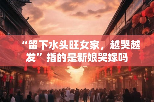“留下水头旺女家，越哭越发”指的是新娘哭嫁吗