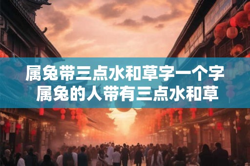 属兔带三点水和草字一个字 属兔的人带有三点水和草字是否真的准确