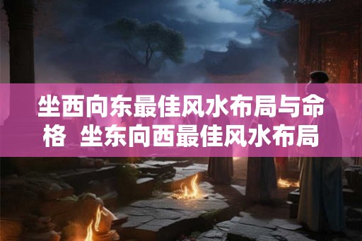 坐西向东最佳风水布局与命格 坐东向西最佳风水布局 坐西向东最佳风水布局与命格 坐东向西最佳风水布局
