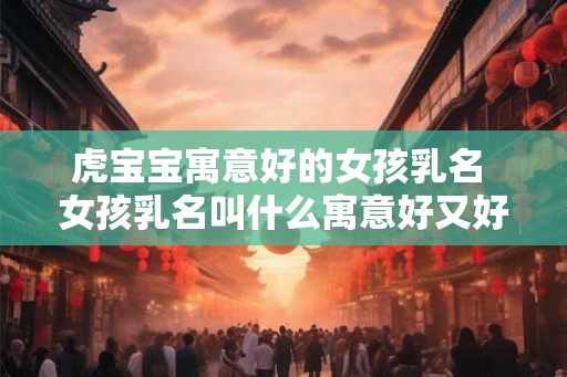 虎宝宝寓意好的女孩乳名 女孩乳名叫什么寓意好又好听