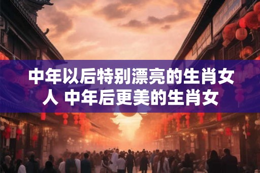 中年以后特别漂亮的生肖女人 中年后更美的生肖女