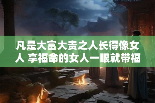 凡是大富大贵之人长得像女人 享福命的女人一眼就带福相