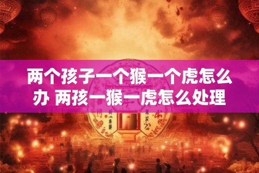 两个孩子一个猴一个虎怎么办 两孩一猴一虎怎么处理