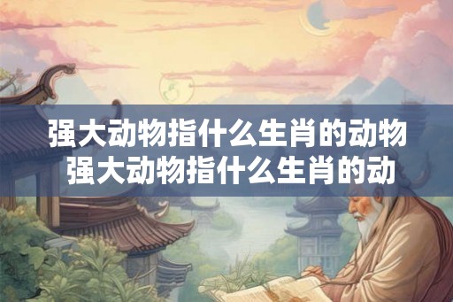 强大动物指什么生肖的动物 强大动物指什么生肖的动物和生肖