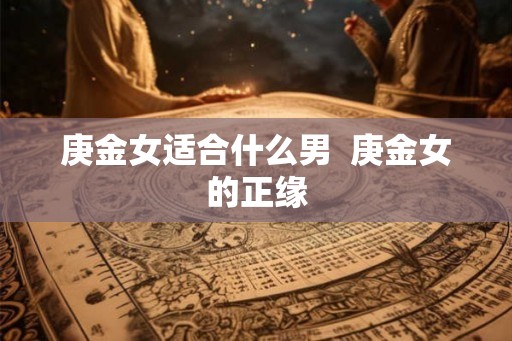 庚金女适合什么男 庚金女的正缘 庚金女适合什么男 庚金女的正缘