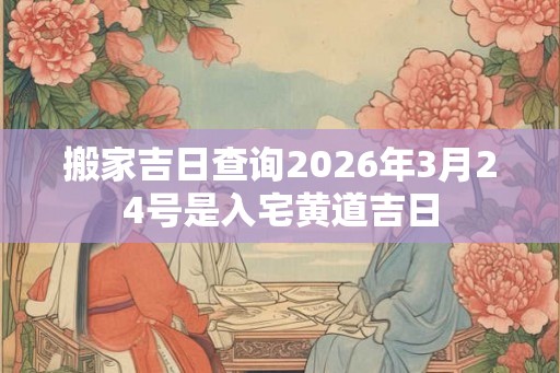 搬家吉日查询2026年3月24号是入宅黄道吉日 搬家吉日查询2026年3月24号是入宅黄道吉日