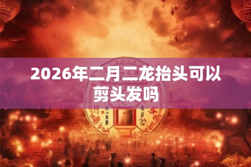 2026年二月二龙抬头可以剪头发吗