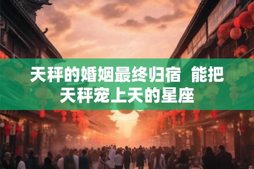 天秤的婚姻最终归宿  能把天秤宠上天的星座