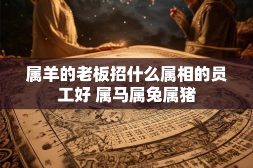 属羊的老板招什么属相的员工好 属马属兔属猪