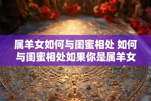 属羊女如何与闺蜜相处 如何与闺蜜相处如果你是属羊女 属羊女如何与闺蜜相处 如何与闺蜜相处如果你是属羊女