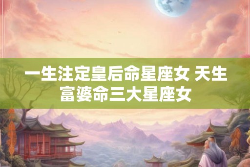 一生注定皇后命星座女 天生富婆命三大星座女 一生注定皇后命星座女 天生富婆命三大星座女
