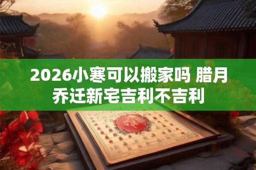 2026小寒可以搬家吗 腊月乔迁新宅吉利不吉利