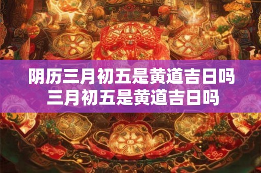 阴历三月初五是黄道吉日吗 三月初五是黄道吉日吗 阴历三月初五是黄道吉日吗 三月初五是黄道吉日吗