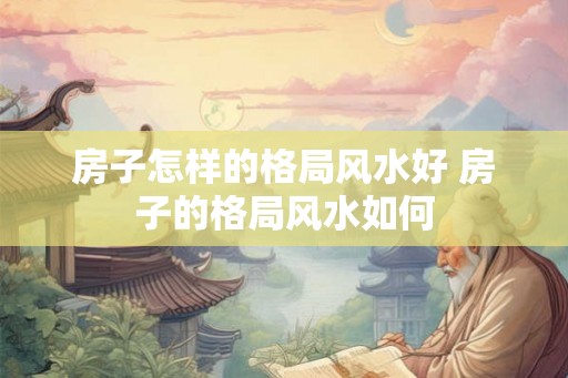 房子怎样的格局风水好 房子的格局风水如何