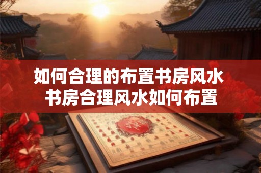 如何合理的布置书房风水 书房合理风水如何布置