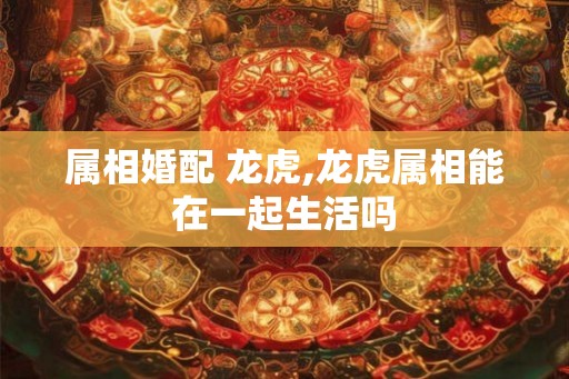 属相婚配 龙虎,龙虎属相能在一起生活吗