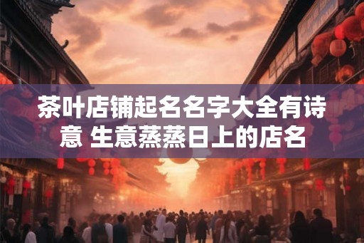 茶叶店铺起名名字大全有诗意 生意蒸蒸日上的店名