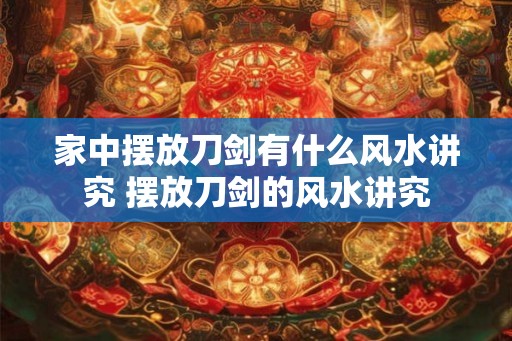 家中摆放刀剑有什么风水讲究 摆放刀剑的风水讲究
