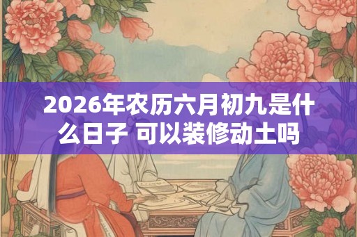 2026年农历六月初九是什么日子 可以装修动土吗