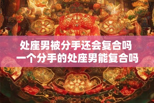 处座男被分手还会复合吗 一个分手的处座男能复合吗 处座男被分手还会复合吗 一个分手的处座男能复合吗