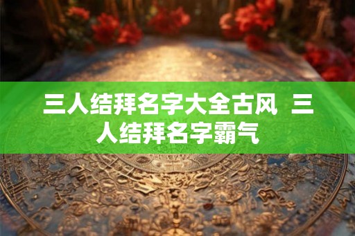 三人结拜名字大全古风 三人结拜名字霸气 三人结拜名字大全古风 三人结拜名字霸气