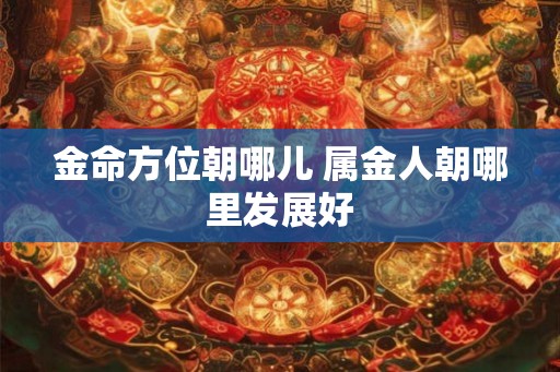 金命方位朝哪儿 属金人朝哪里发展好 金命方位朝哪儿 属金人朝哪里发展好