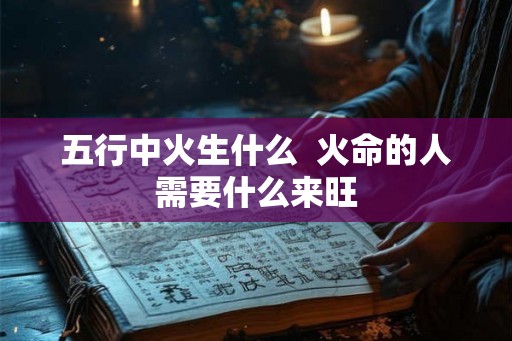 五行中火生什么  火命的人需要什么来旺
