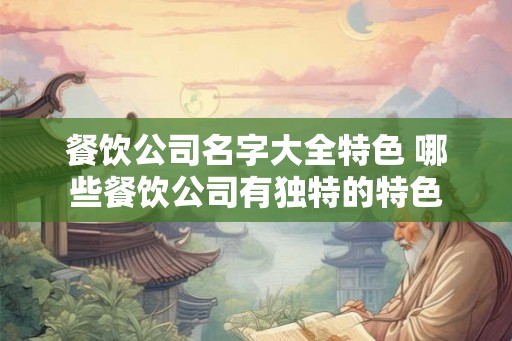 餐饮公司名字大全特色 哪些餐饮公司有独特的特色 餐饮公司名字大全特色 哪些餐饮公司有独特的特色