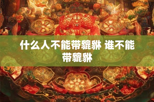 什么人不能带貔貅 谁不能带貔貅 什么人不能带貔貅 谁不能带貔貅