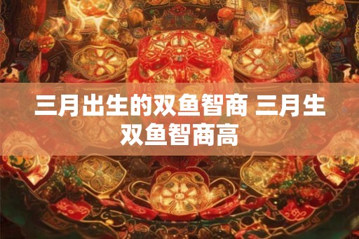 三月出生的双鱼智商 三月生双鱼智商高 三月出生的双鱼智商 三月生双鱼智商高