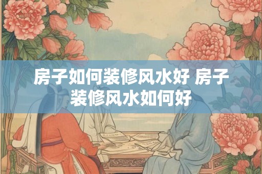 房子如何装修风水好 房子装修风水如何好
