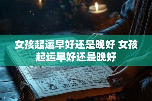 女孩起运早好还是晚好 女孩起运早好还是晚好